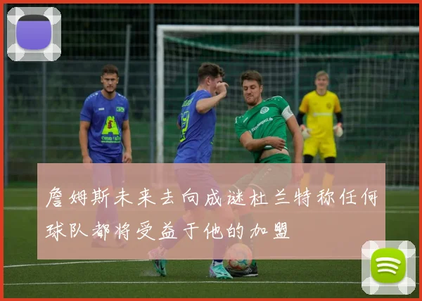 詹姆斯未来去向成谜杜兰特称任何球队都将受益于他的加盟
