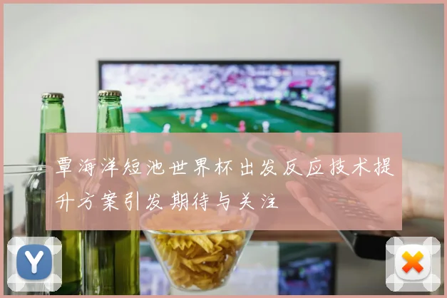 覃海洋短池世界杯出发反应技术提升方案引发期待与关注
