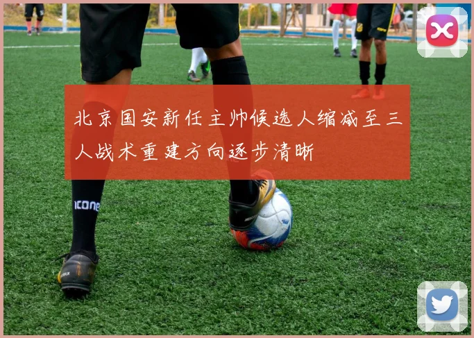 北京国安新任主帅候选人缩减至三人战术重建方向逐步清晰