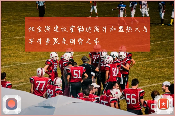 帕金斯建议霍勒迪离开加盟热火与字母重聚是明智之举
